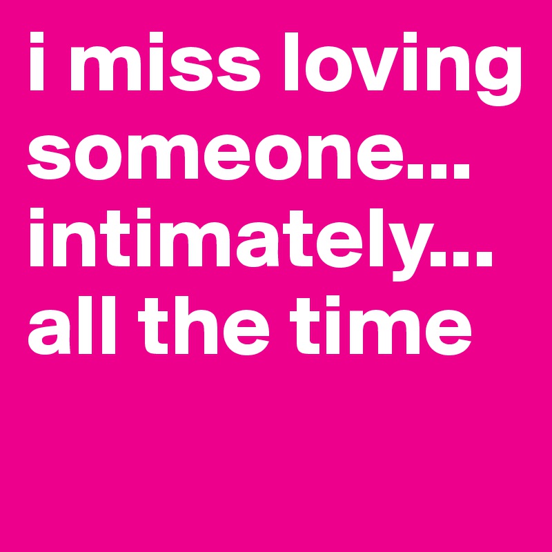 i miss loving someone... intimately... all the time
