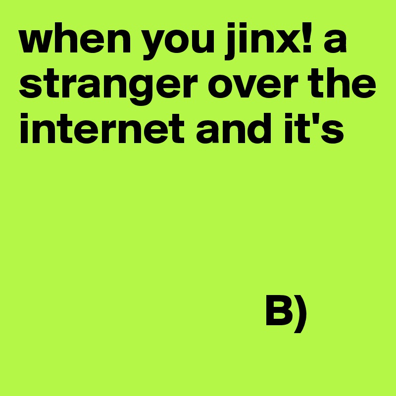 when you jinx! a stranger over the internet and it's 



                           B)