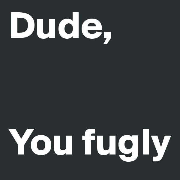 Dude, 


You fugly 