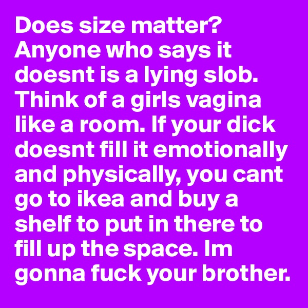 Does size matter? Anyone who says it doesnt is a lying slob. Think of a girls vagina like a room. If your dick doesnt fill it emotionally and physically, you cant go to ikea and buy a shelf to put in there to fill up the space. Im gonna fuck your brother.