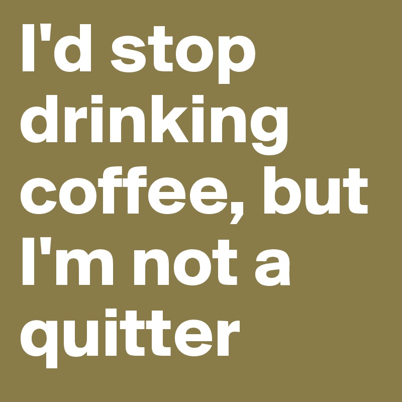 I'd stop drinking coffee, but I'm not a quitter 