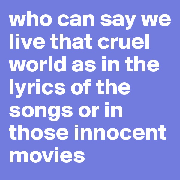 who can say we live that cruel world as in the lyrics of the songs or in those innocent movies