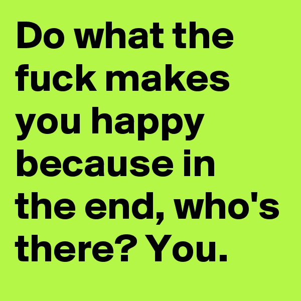Do what the fuck makes you happy because in the end, who's there? You.