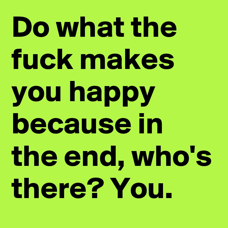 Do what the fuck makes you happy because in the end, who's there? You.