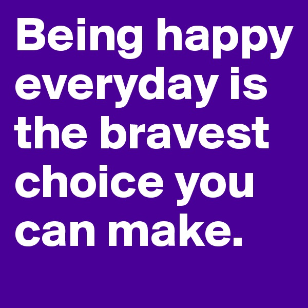 Being happy everyday is the bravest choice you can make.