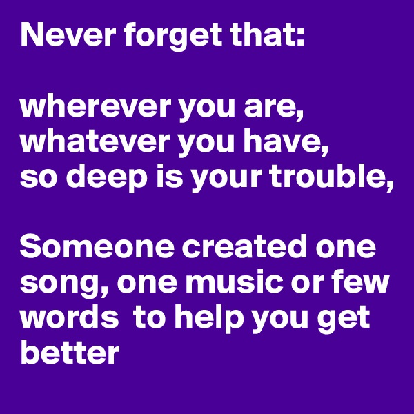 Never forget that:

wherever you are, whatever you have,
so deep is your trouble, 

Someone created one song, one music or few words  to help you get better