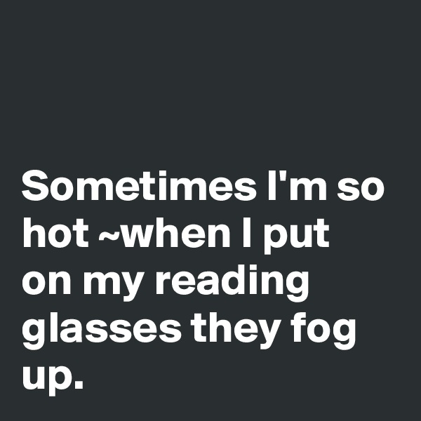 


Sometimes I'm so hot ~when I put on my reading glasses they fog up.