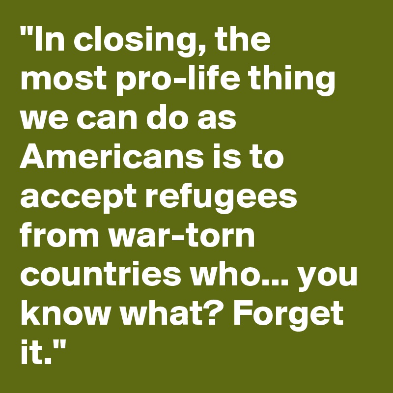 "In closing, the most pro-life thing we can do as Americans is to accept refugees from war-torn countries who... you know what? Forget it."