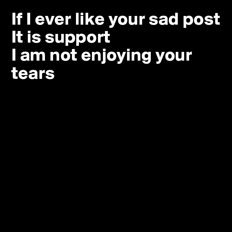 If I ever like your sad post
It is support
I am not enjoying your tears






