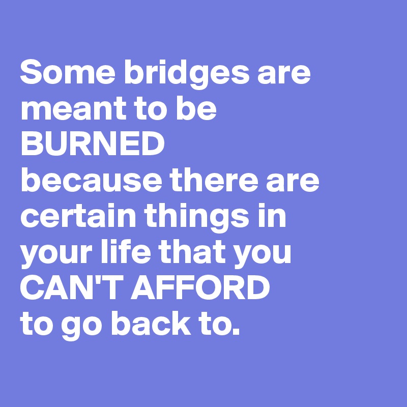 
Some bridges are meant to be 
BURNED 
because there are certain things in 
your life that you 
CAN'T AFFORD 
to go back to. 
