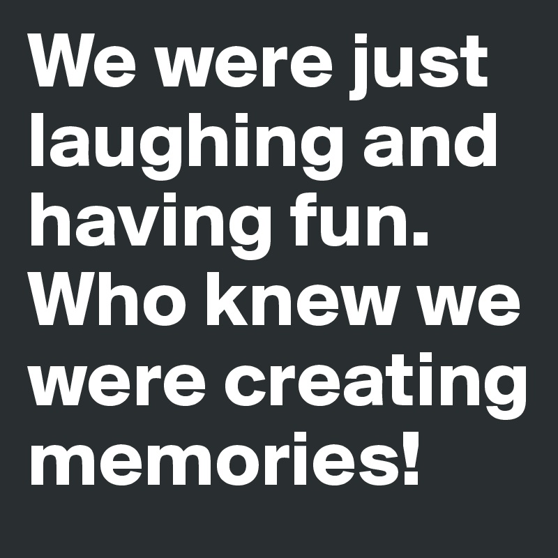 We were just laughing and having fun. Who knew we were creating memories! 