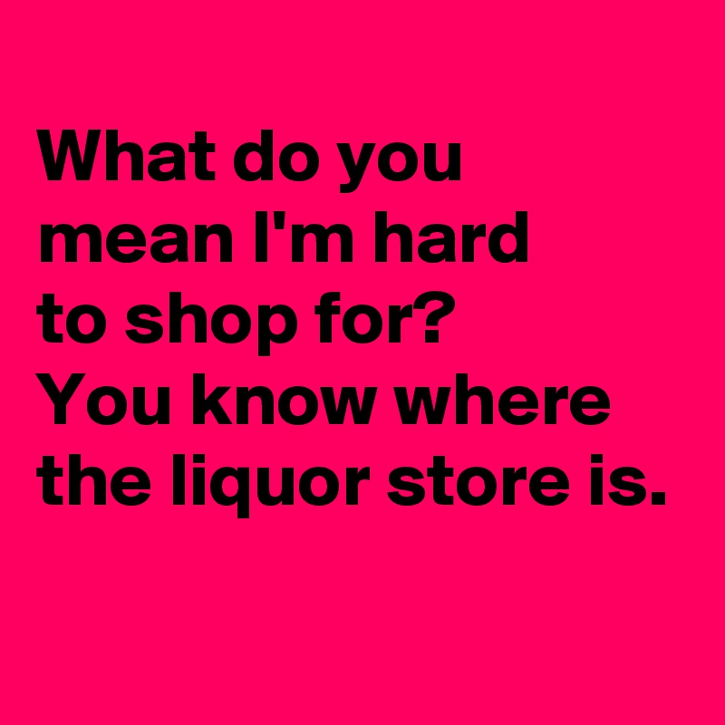 
What do you mean I'm hard 
to shop for?
You know where the liquor store is.
