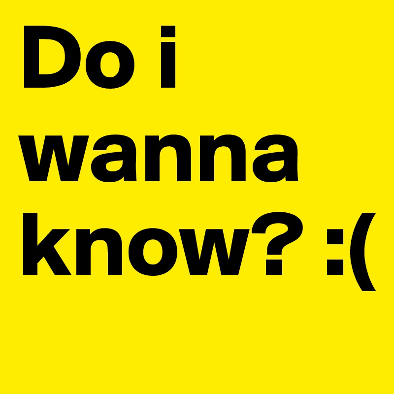Do i wanna know? :(