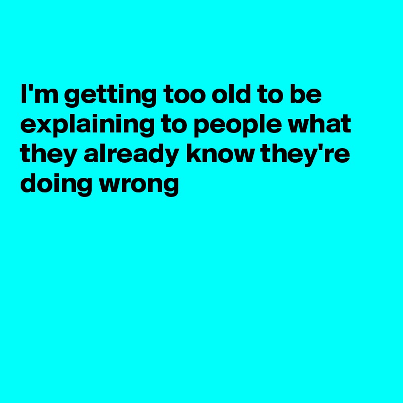 

I'm getting too old to be explaining to people what they already know they're doing wrong





