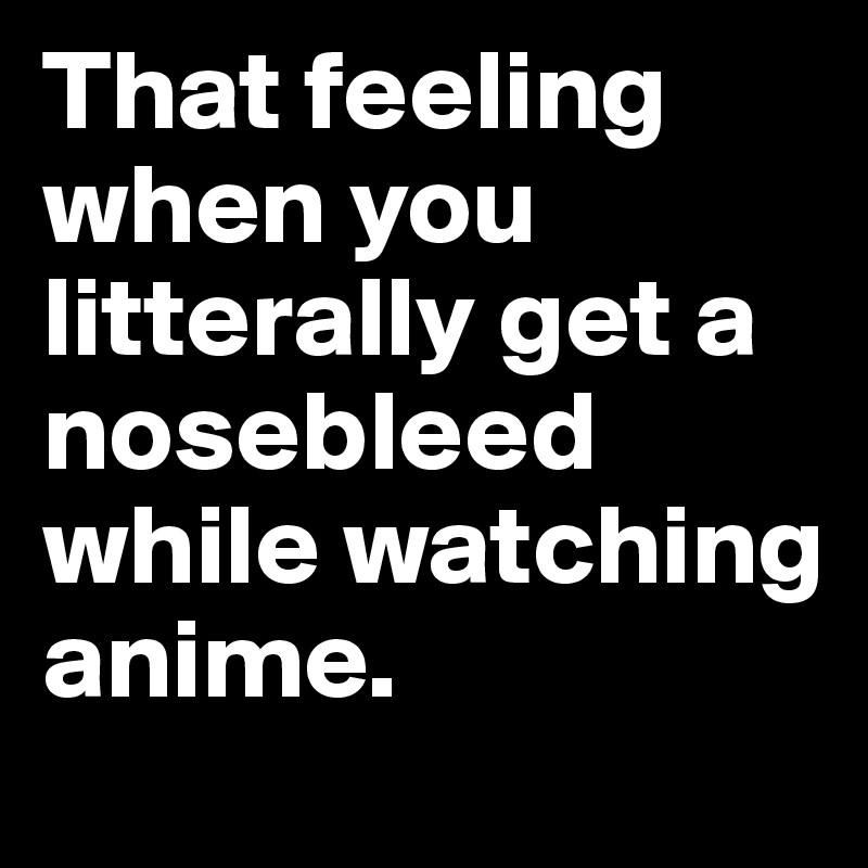 That feeling when you litterally get a nosebleed while watching anime.