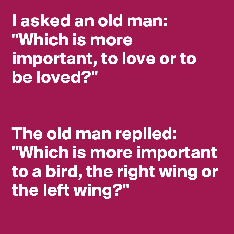 I asked an old man: "Which is more important, to love or to be loved?"


The old man replied: "Which is more important to a bird, the right wing or the left wing?"