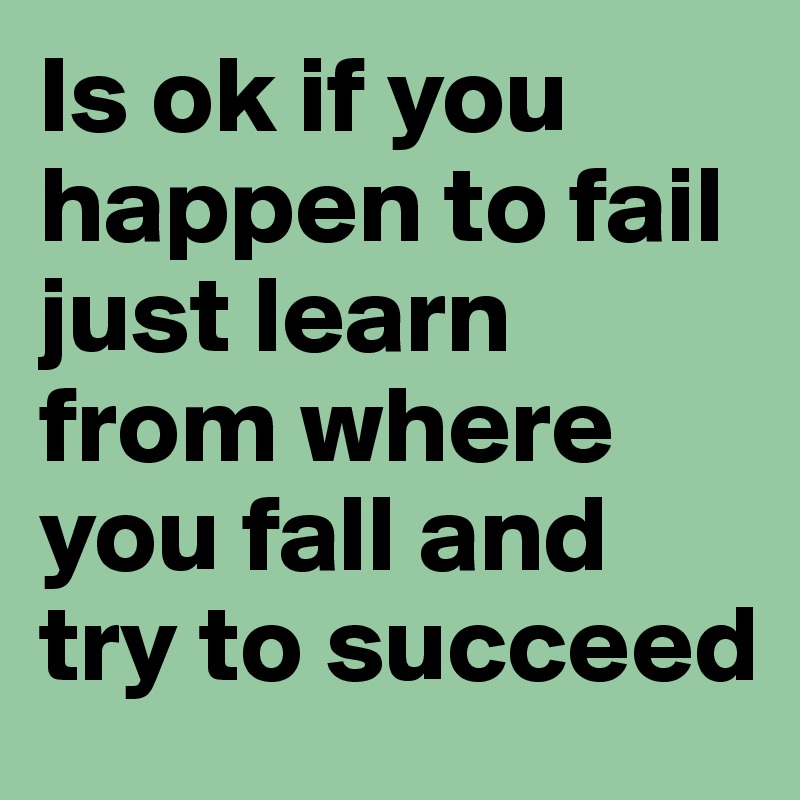 Is ok if you happen to fail just learn from where you fall and try to succeed