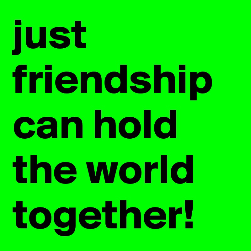 just friendship can hold the world together!