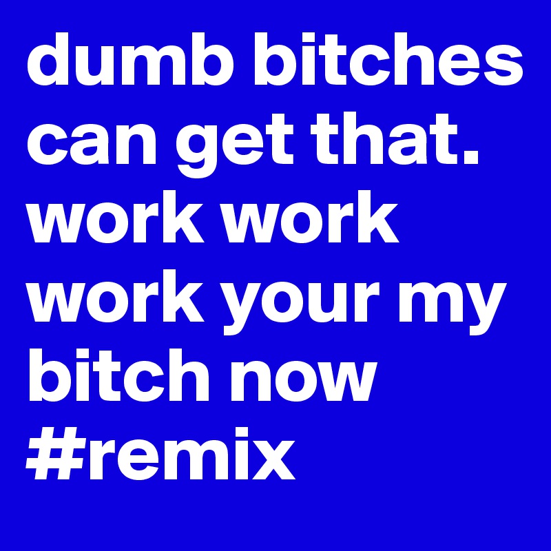 dumb bitches can get that. work work work your my bitch now #remix