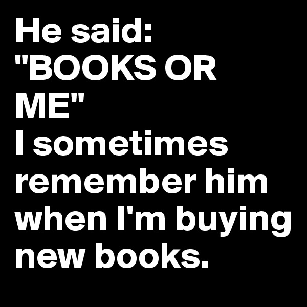 He said:
"BOOKS OR ME" 
I sometimes remember him when I'm buying new books.