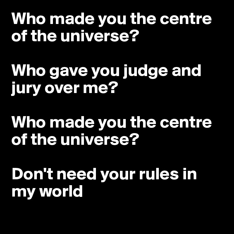 Who made you the centre of the universe? 

Who gave you judge and jury over me?

Who made you the centre of the universe?

Don't need your rules in my world

