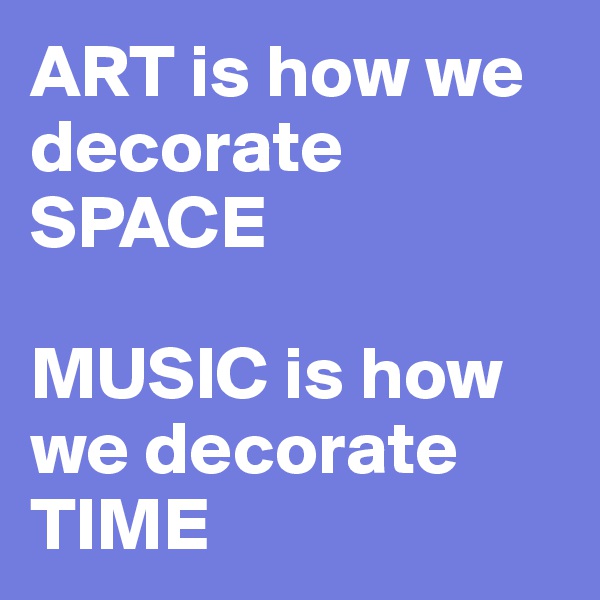 ART is how we decorate SPACE

MUSIC is how we decorate TIME