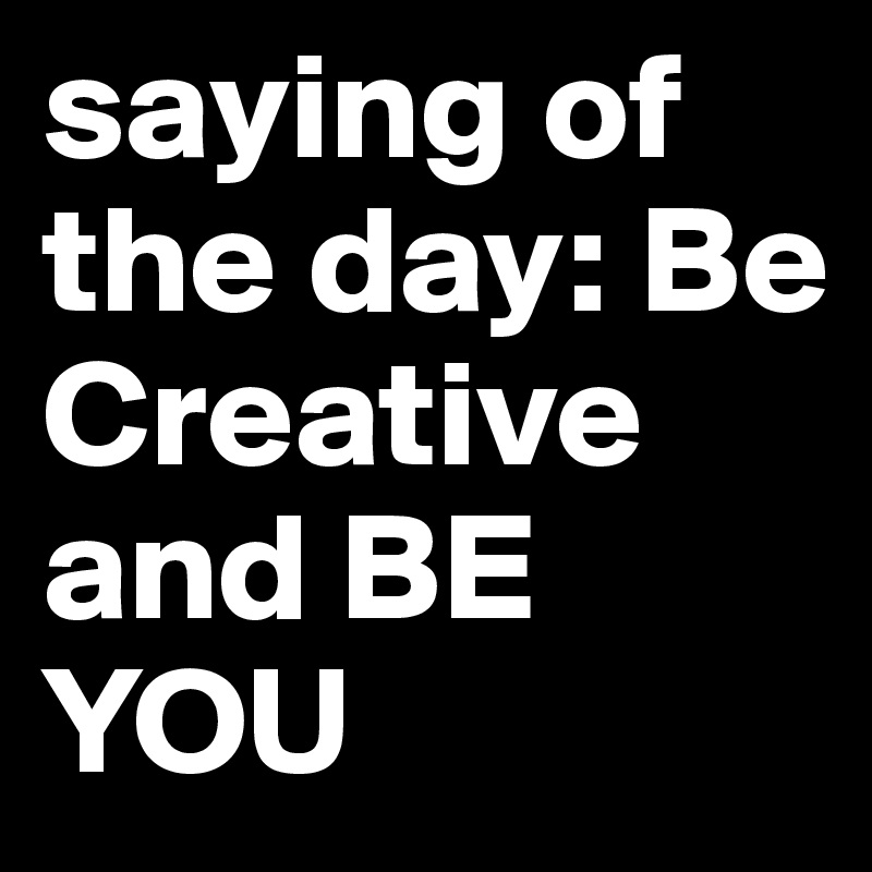 saying of the day: Be Creative and BE YOU