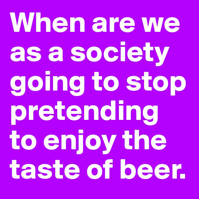 When are we as a society going to stop pretending to enjoy the taste of beer.
