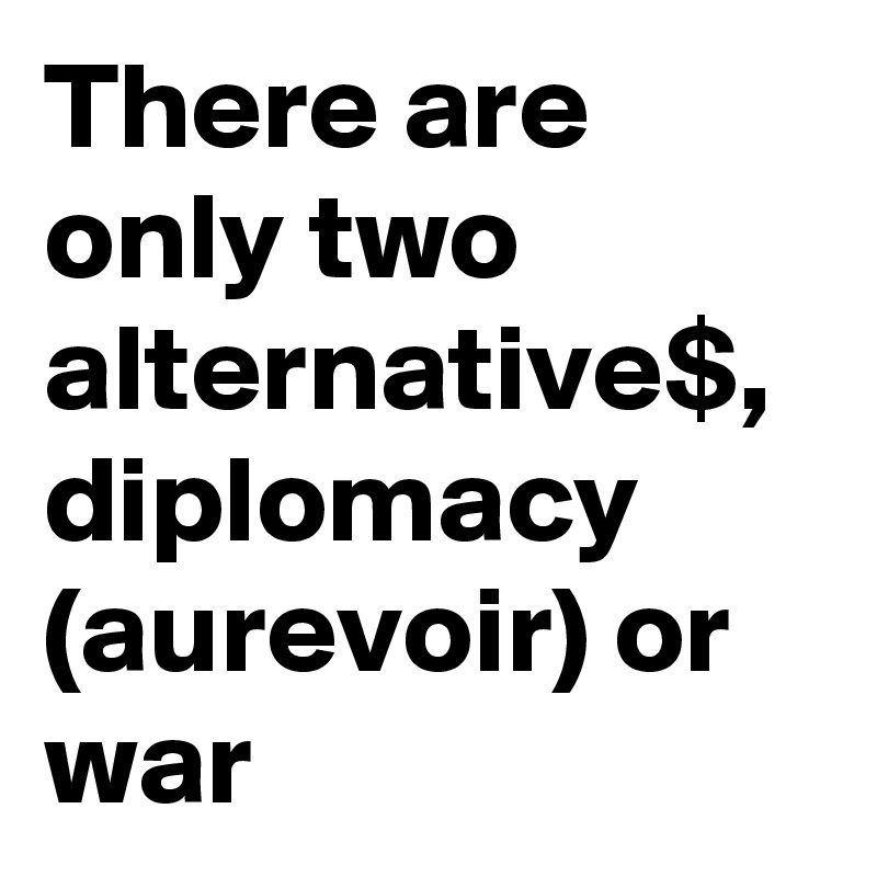 There are only two alternative$, diplomacy (aurevoir) or war  