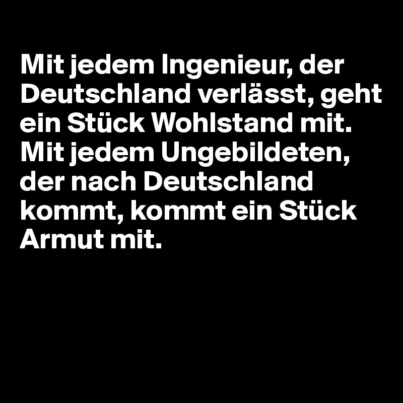 
Mit jedem Ingenieur, der Deutschland verlässt, geht ein Stück Wohlstand mit.  
Mit jedem Ungebildeten, der nach Deutschland kommt, kommt ein Stück Armut mit.



