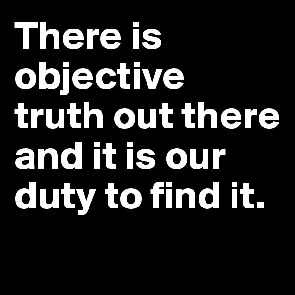There is objective truth out there and it is our duty to find it.
