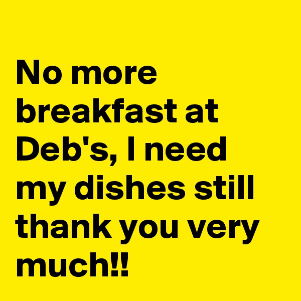 
No more breakfast at Deb's, I need my dishes still thank you very much!!
