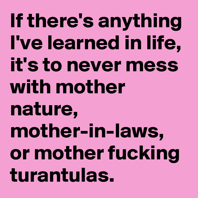 If there's anything I've learned in life, it's to never mess with mother nature, mother-in-laws, or mother fucking turantulas.