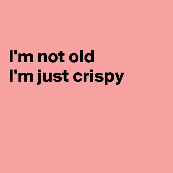 

I'm not old 
I'm just crispy 



