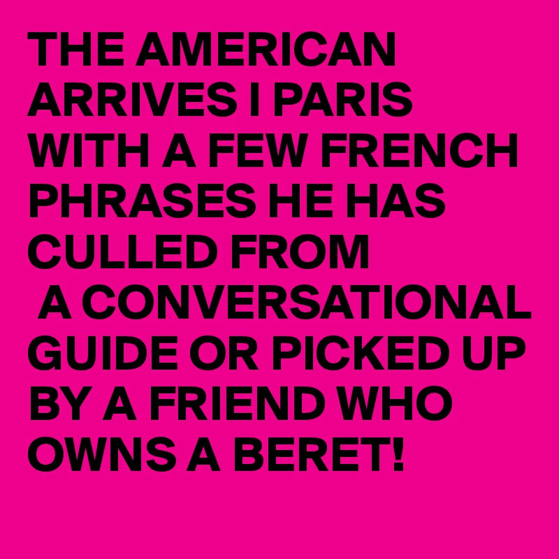 THE AMERICAN ARRIVES I PARIS WITH A FEW FRENCH PHRASES HE HAS CULLED FROM  
 A CONVERSATIONAL GUIDE OR PICKED UP BY A FRIEND WHO OWNS A BERET!