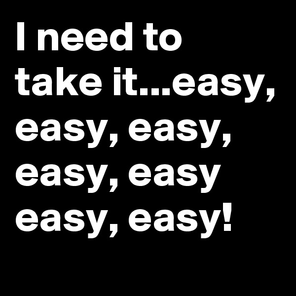 I need to take it...easy, easy, easy, easy, easy easy, easy!