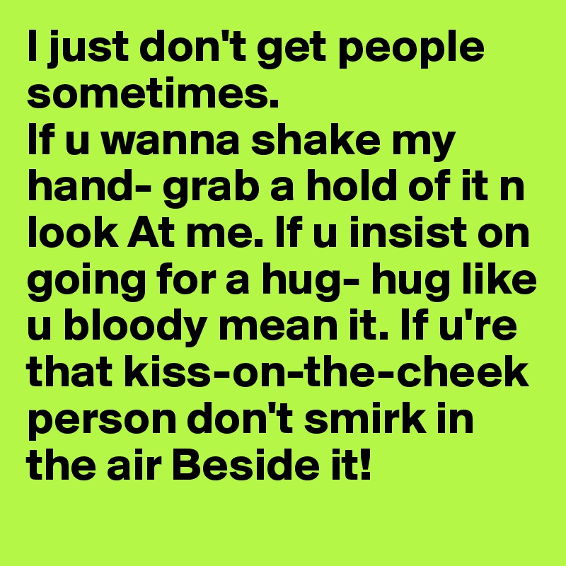 I just don't get people sometimes.
If u wanna shake my hand- grab a hold of it n look At me. If u insist on going for a hug- hug like u bloody mean it. If u're that kiss-on-the-cheek person don't smirk in the air Beside it!