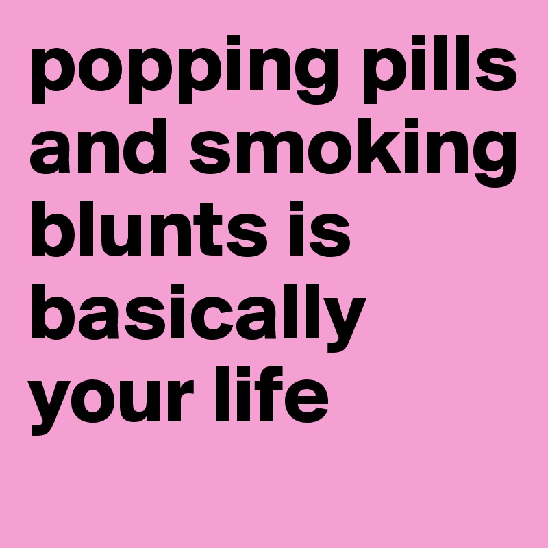 popping pills and smoking blunts is basically your life