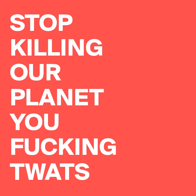 STOP
KILLING 
OUR
PLANET 
YOU 
FUCKING TWATS