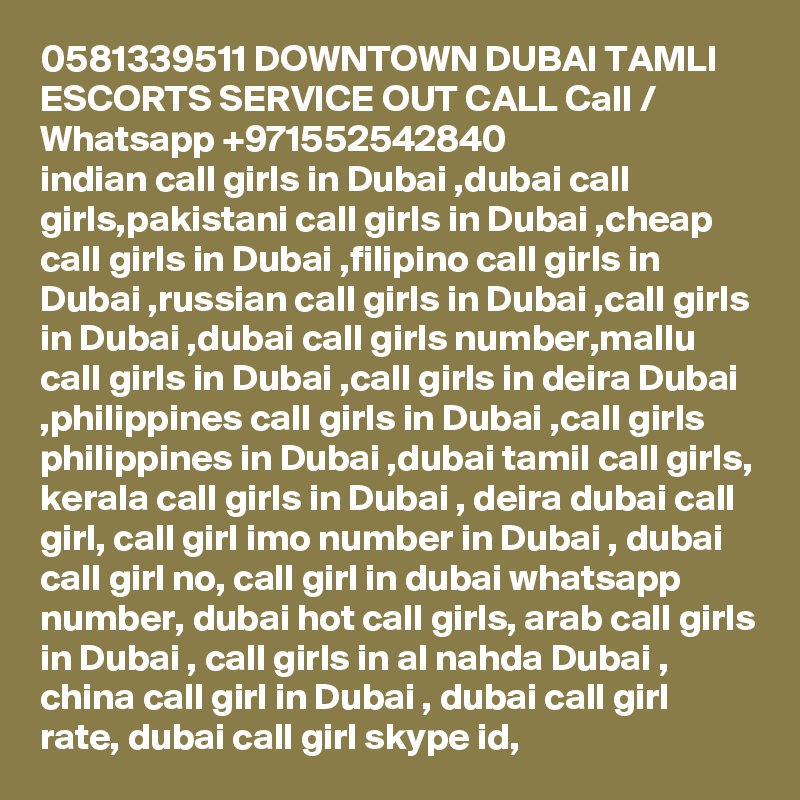 0581339511 DOWNTOWN DUBAI TAMLI ESCORTS SERVICE OUT CALL Call / Whatsapp +971552542840
indian call girls in Dubai ,dubai call girls,pakistani call girls in Dubai ,cheap call girls in Dubai ,filipino call girls in Dubai ,russian call girls in Dubai ,call girls in Dubai ,dubai call girls number,mallu call girls in Dubai ,call girls in deira Dubai ,philippines call girls in Dubai ,call girls philippines in Dubai ,dubai tamil call girls, kerala call girls in Dubai , deira dubai call girl, call girl imo number in Dubai , dubai call girl no, call girl in dubai whatsapp number, dubai hot call girls, arab call girls in Dubai , call girls in al nahda Dubai , china call girl in Dubai , dubai call girl rate, dubai call girl skype id, 