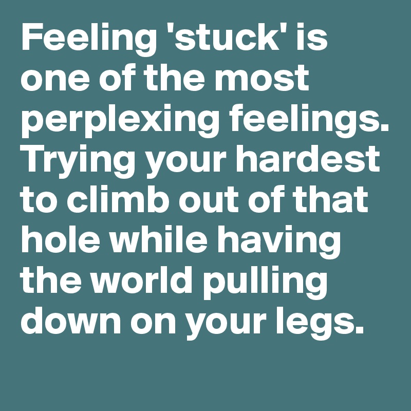 Feeling 'stuck' is one of the most perplexing feelings. Trying your hardest to climb out of that hole while having the world pulling down on your legs. 