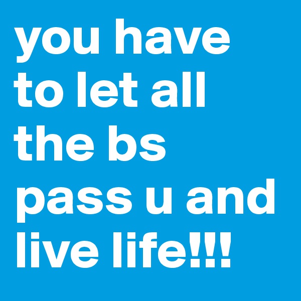 you have to let all the bs 
pass u and live life!!!