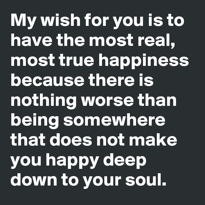 My wish for you is to have the most real, most true happiness because there is nothing worse than being somewhere that does not make you happy deep down to your soul. 