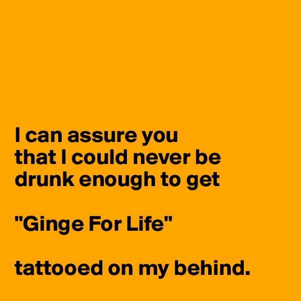 




I can assure you 
that I could never be 
drunk enough to get 

"Ginge For Life" 

tattooed on my behind. 