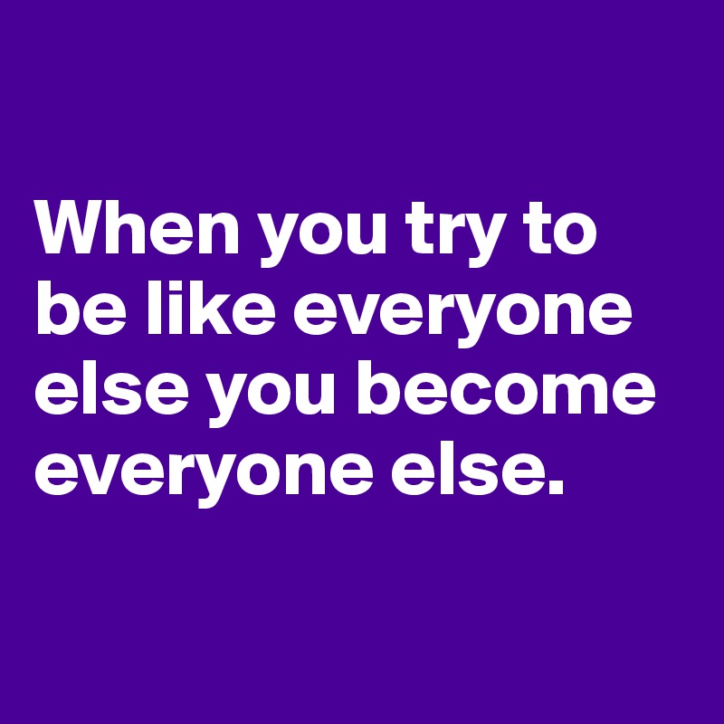 

When you try to be like everyone else you become  everyone else.

