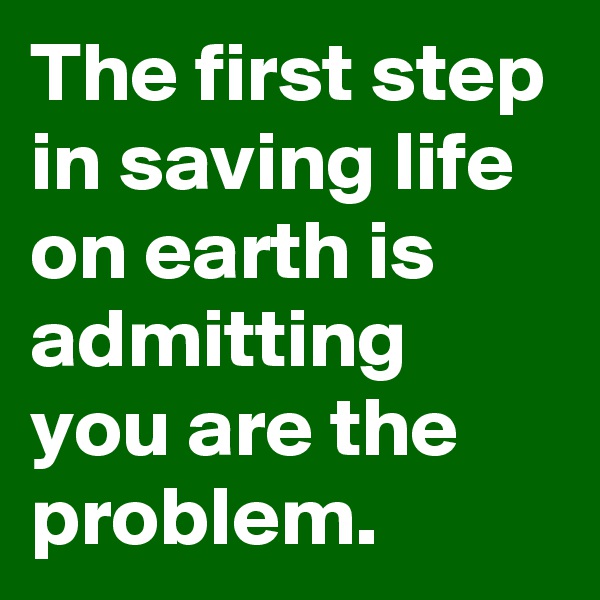 The first step in saving life on earth is admitting you are the problem.