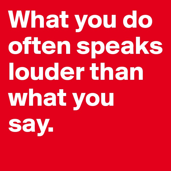 What you do often speaks louder than what you say.