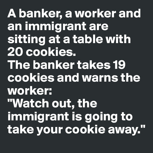 A banker, a worker and an immigrant are sitting at a table with 20 cookies. 
The banker takes 19 cookies and warns the worker:
"Watch out, the immigrant is going to take your cookie away."