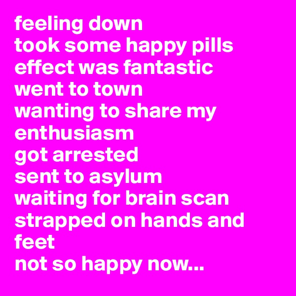 feeling down
took some happy pills
effect was fantastic
went to town
wanting to share my enthusiasm
got arrested
sent to asylum
waiting for brain scan
strapped on hands and feet
not so happy now...