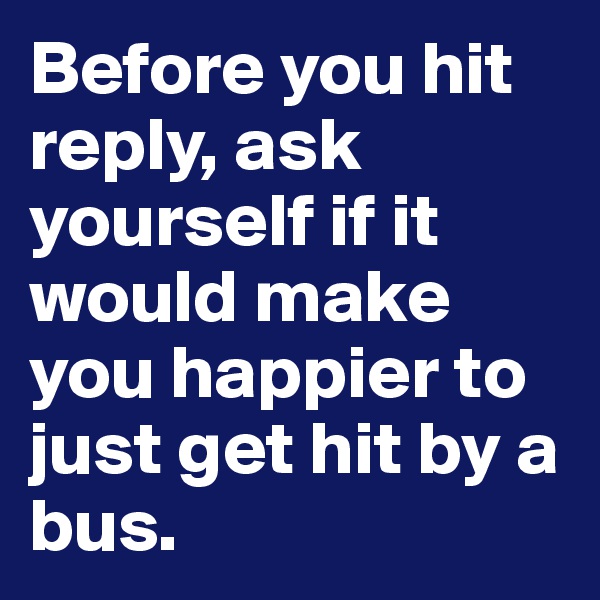 Before you hit reply, ask yourself if it would make you happier to just get hit by a bus.